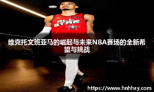 维克托文班亚马的崛起与未来NBA赛场的全新希望与挑战