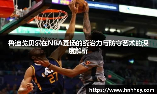 鲁迪戈贝尔在NBA赛场的统治力与防守艺术的深度解析